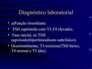 Diagnóstico laboratorial a)Função tireoidiana: TSH suprimido com T3,T4 elevados. Fase inicial, só TSH suprimido(hipertireoidismo subclínico).  Ocasionalmente, T3-toxicose(TSH baixo, T4 normal e T3 alto). 