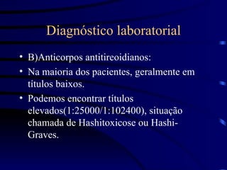 Diagnóstico laboratorial B)Anticorpos antitireoidianos: Na maioria dos pacientes, geralmente em títulos baixos. Podemos encontrar títulos elevados(1:25000/1:102400), situação chamada de Hashitoxicose ou Hashi-Graves. 