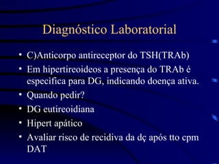 Diagnóstico Laboratorial C)Anticorpo antireceptor do TSH(TRAb) Em hipertireoideos a presença do TRAb é especìfica para DG, indicando doença ativa. Quando pedir?  DG eutireoidiana Hipert apático Avaliar risco de recidiva da dç após tto cpm DAT 