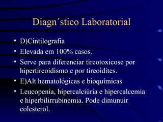 Diagn´stico Laboratorial D)Cintilografia Elevada em 100% casos. Serve para diferenciar tireotoxicose por hipertireoidismo e por tireoidites. E)Alt hematológicas e bioquímicas Leucopenia, hipercalciúria e hipercalcemia e hiperbilirrubinemia. Pode dimunuir colesterol. 