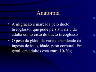 Anatomia A migração é marcada pelo ducto tireoglosso, que pode persistir na vida adulta como cisto do ducto tireoglosso O peso da glândula varia dependendo da ingesta de iodo, idade, peso corporal. Em geral, em adultos está entre 10-20g. 