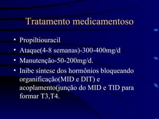 Tratamento medicamentoso Propiltiouracil  Ataque(4-8 semanas)-300-400mg/d Manutenção-50-200mg/d. Inibe síntese dos hormônios bloqueando organificação(MID e DIT) e acoplamento(junção do MID e TID para formar T3,T4. 