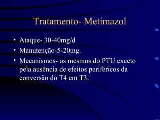 Tratamento- Metimazol Ataque- 30-40mg/d Manutenção-5-20mg. Mecanismos- os mesmos do PTU exceto pela ausência de efeitos periféricos da conversão do T4 em T3. 