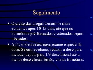 Seguimento O efeito das drogas tornam-se mais evidentes após 10-15 dias, até que os hormônios pré-formados e estocados sejam liberados. Após 6-8semanas, novo exame e ajuste da dose. Se eutireoidiano, reduzir a dose para metade, depois para 1/3 dose inicial até a menor dose eficaz. Então, visitas trimetrais. 