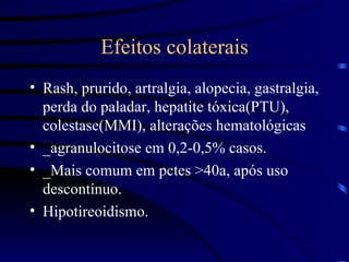 Efeitos colaterais Rash, prurido, artralgia, alopecia, gastralgia, perda do paladar, hepatite tóxica(PTU), colestase(MMI), alterações hematológicas _agranulocitose em 0,2-0,5% casos. _Mais comum em pctes >40a, após uso descontínuo. Hipotireoidismo. 
