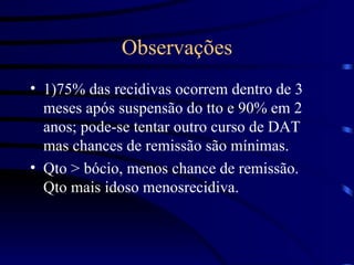 Observações 1)75% das recidivas ocorrem dentro de 3 meses após suspensão do tto e 90% em 2 anos; pode-se tentar outro curso de DAT mas chances de remissão são mínimas. Qto > bócio, menos chance de remissão. Qto mais idoso menosrecidiva. 