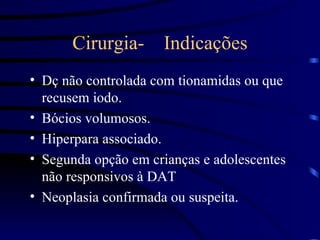 Cirurgia-  Indicações Dç não controlada com tionamidas ou que recusem iodo. Bócios volumosos. Hiperpara associado. Segunda opção em crianças e adolescentes não responsivos à DAT Neoplasia confirmada ou suspeita. 