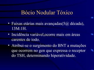 Bócio Nodular Tóxico Faixas etárias mais avançadas(5@ década), 13M:1H. Incidência variável,ocorre mais em áreas carentes de iodo. Atribui-se o surgimento do BNT a mutações que ocorrem no gen que expressa o receptor do TSH, determinando hiperatividade. 
