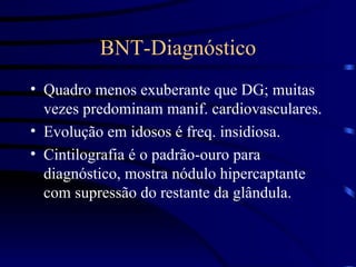 BNT-Diagnóstico Quadro menos exuberante que DG; muitas vezes predominam manif. cardiovasculares. Evolução em idosos é freq. insidiosa. Cintilografia é o padrão-ouro para diagnóstico, mostra nódulo hipercaptante com supressão do restante da glândula. 