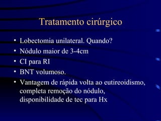 Tratamento cirúrgico Lobectomia unilateral. Quando? Nódulo maior de 3-4cm CI para RI BNT volumoso. Vantagem de rápida volta ao eutireoidismo, completa remoção do nódulo, disponibilidade de tec para Hx 