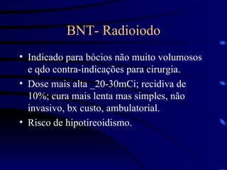 BNT- Radioiodo Indicado para bócios não muito volumosos e qdo contra-indicações para cirurgia. Dose mais alta _20-30mCi; recidiva de 10%; cura mais lenta mas simples, não invasivo, bx custo, ambulatorial. Risco de hipotireoidismo. 