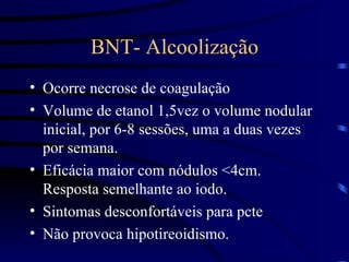 BNT- Alcoolização Ocorre necrose de coagulação Volume de etanol 1,5vez o volume nodular inicial, por 6-8 sessões, uma a duas vezes por semana. Eficácia maior com nódulos <4cm. Resposta semelhante ao iodo. Sintomas desconfortáveis para pcte Não provoca hipotireoidismo. 