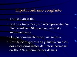 Hipotireoidismo congênito 1:3000 a 4000 RN. Pode ser transitório,se a mãe apresentar Ac bloqueando o TSHr ou tiver recebido antitireoidianos. O hipo permanente ocorre na maioria. Resulta de disgenesia da glândula em 85% dos casos,erros inatos da síntese hormonal em10-15%, autoimune nos demais. 