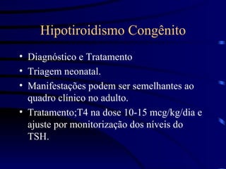 Hipotiroidismo Congênito Diagnóstico e Tratamento Triagem neonatal. Manifestações podem ser semelhantes ao quadro clínico no adulto. Tratamento;T4 na dose 10-15 mcg/kg/dia e ajuste por monitorização dos níveis do TSH. 