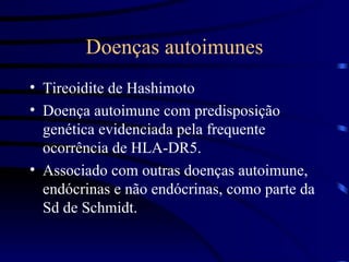 Doenças autoimunes Tireoidite de Hashimoto Doença autoimune com predisposição genética evidenciada pela frequente ocorrência de HLA-DR5. Associado com outras doenças autoimune, endócrinas e não endócrinas, como parte da Sd de Schmidt. 