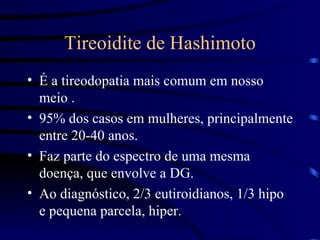 Tireoidite de Hashimoto É a tireodopatia mais comum em nosso meio . 95% dos casos em mulheres, principalmente entre 20-40 anos. Faz parte do espectro de uma mesma doença, que envolve a DG. Ao diagnóstico, 2/3 eutiroidianos, 1/3 hipo e pequena parcela, hiper. 