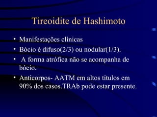 Tireoidite de Hashimoto Manifestações clínicas Bócio é difuso(2/3) ou nodular(1/3). A forma atrófica não se acompanha de bócio. Anticorpos- AATM em altos títulos em 90% dos casos.TRAb pode estar presente. 