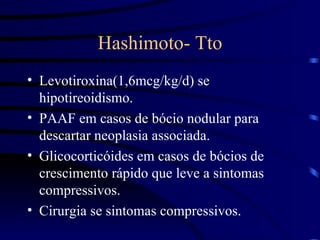 Hashimoto- Tto Levotiroxina(1,6mcg/kg/d) se hipotireoidismo. PAAF em casos de bócio nodular para descartar neoplasia associada. Glicocorticóides em casos de bócios de crescimento rápido que leve a sintomas compressivos. Cirurgia se sintomas compressivos. 