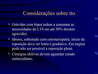 Considerações sobre tto Grávidas com hipot tedem a aumentar as necessidades de LT4 em até 50% durante agravidez. Idosos, sobretudo com coronariopatia, início da reposição deve ser lento e gradativo. Em angina pode não ser possível a reposição plena. Cirurgias eletivas devem aguardar estado eutireoidiano. 