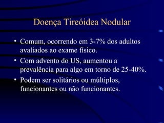 Doença Tireóidea Nodular Comum, ocorrendo em 3-7% dos adultos avaliados ao exame físico. Com advento do US, aumentou a prevalência para algo em torno de 25-40%. Podem ser solitários ou múltiplos, funcionantes ou não funcionantes. 