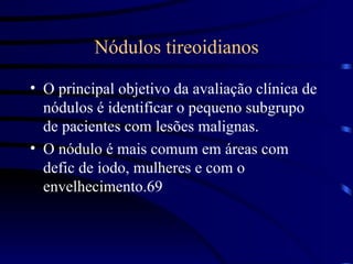 Nódulos tireoidianos O principal objetivo da avaliação clínica de nódulos é identificar o pequeno subgrupo de pacientes com lesões malignas. O nódulo é mais comum em áreas com defic de iodo, mulheres e com o envelhecimento. 