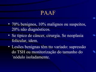 PAAF 70% benignos, 10% malignos ou suspeitos, 20% não diagnósticos. Se típico de câncer, cirurgia. Se neoplasia folicular, idem. Lesões benignas têm tto variado: supressão do TSH ou monitorização do tamanho do´nódulo isoladamente. 