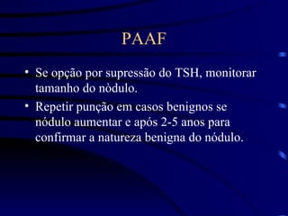 PAAF Se opção por supressão do TSH, monitorar tamanho do nòdulo. Repetir punção em casos benignos se nódulo aumentar e após 2-5 anos para confirmar a natureza benigna do nódulo. 