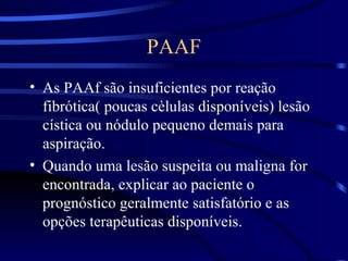 PAAF As PAAf são insuficientes por reação fibrótica( poucas cèlulas disponíveis) lesão cística ou nódulo pequeno demais para aspiração. Quando uma lesão suspeita ou maligna for encontrada, explicar ao paciente o prognóstico geralmente satisfatório e as opções terapêuticas disponíveis. 