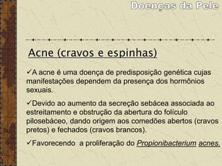 A acne é uma doença de predisposição genética cujas
manifestações dependem da presença dos hormônios
sexuais.
Devido ao aumento da secreção sebácea associada ao
estreitamento e obstrução da abertura do folículo
pilosebáceo, dando origem aos comedões abertos (cravos
pretos) e fechados (cravos brancos).
Favorecendo a proliferação do Propionibacterium acnes.
Acne (cravos e espinhas)
 