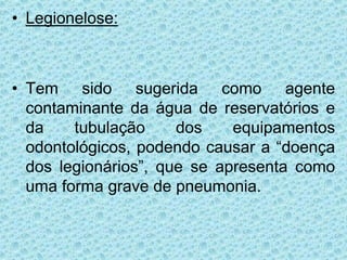 • Legionelose:
• Tem sido sugerida como agente
contaminante da água de reservatórios e
da tubulação dos equipamentos
odontológicos, podendo causar a “doença
dos legionários”, que se apresenta como
uma forma grave de pneumonia.
 