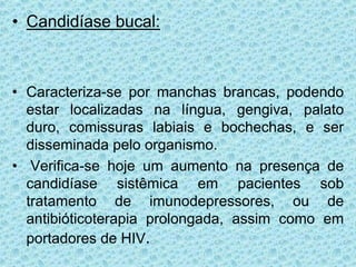• Candidíase bucal:
• Caracteriza-se por manchas brancas, podendo
estar localizadas na língua, gengiva, palato
duro, comissuras labiais e bochechas, e ser
disseminada pelo organismo.
• Verifica-se hoje um aumento na presença de
candidíase sistêmica em pacientes sob
tratamento de imunodepressores, ou de
antibióticoterapia prolongada, assim como em
portadores de HIV.
 
