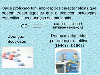CD
GRUPO DE RISCO À
DIVERSAS DOENÇAS
Cada profissão tem implicações características que
podem trazer àqueles que a exercem patologias
específicas, as doenças ocupacionais.
Doenças
Infecciosas
Doenças adquiridas
por esforço repetitivo
(LER ou DORT)
 