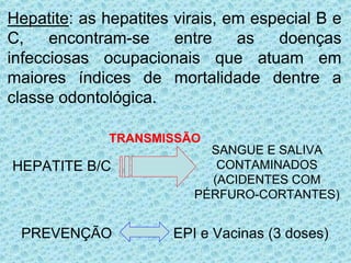 • Hepatite: as hepatites virais, em especial B e
C, encontram-se entre as doenças
infecciosas ocupacionais que atuam em
maiores índices de mortalidade dentre a
classe odontológica.
TRANSMISSÃO
HEPATITE B/C
SANGUE E SALIVA
CONTAMINADOS
(ACIDENTES COM
PÉRFURO-CORTANTES)
PREVENÇÃO EPI e Vacinas (3 doses)
 