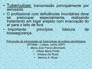 • Tuberculose: transmissão principalmente por
aerossóis.
• O profissional com deficiências imunitárias deve
se preocupar especialmente, realizando
tratamento em lugar arejado com evacuação do
ar para o lado de fora.
• Importante: princípios básicos de
biossegurança.
Prevenção da transmissão da tuberculose na prática odontológica
(STOMA – Lisboa, Junho 2007)
• Maria José Franco Brochado
• Cibele Maria Prado
• Andiara De Rossi
• Marcos A. Rossi
 