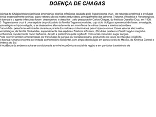 DOENÇA DE CHAGAS Doença de Chagas(tripanossomíase americana), doença infecciosa causada pelo  Trypanosoma cruzi ,  de natureza endêmica e evolução clínica essencialmente crônica, cujos vetores são os insetos reduvídeos, principalmente dos gêneros  Triatoma ,  Rhodnius  e  Panstrongylus .  A doença e o agente infeccioso foram  descobertos  e descritos   pelo pesquisador Carlos Chagas, do Instituto Oswaldo Cruz, em 1908. O   Trypanosoma cruzi  é uma espécie de protozoário da família Trypanosomatidae, cujo ciclo biológico apresenta três fases: amastigota, epimastigota e tripomastigota, e se desenvolve alternadamente em mamíferos de várias classes e insetos reduvídeos. Transmitida  pelas fezes eliminadas durante a picada dos vetores contaminados pelos tripanossomos. Esses vetores são insetos hematófagos, da família Reduviidae, especialmente das espécies  Triatoma infestans,   Rhodnius   prolixus e Panstrongylus megistus , conhecidos popularmente como barbeiros, devido a preferência pela região do rosto onde costumam sugar sangue. Pode ocorrer também a transmissão por transfusão de sangue ou transplacentária, produzindo os casos de infecção congênita. A doença humana encontra-se limitada ao Hemisfério Ocidental, com ampla distribuição em zonas rurais do México, da América Central e América do Sul.  A incidência da endemia acha-se condicionada ao nível econômico e social da região e em particular à existência de  