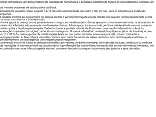 vetores domiciliários, aos tipos precários de habitação do homem rural e às baixas condições de higiene de seus habitantes. Constitui um dos maiores problemas de saúde pública do Brasil.   Normalmente o quadro clínico surge de 5 a 14 dias após a transmissão pelo vetor e 30 a 40 dias  para as infecções por transfusão sanguínea. O parasita encontra-se regularmente no sangue durante o período febril agudo e pode persistir em pequeno número durante toda a vida nos casos sintomáticos e assintomáticos. A forma aguda da doença ocorre geralmente em crianças; as manifestações crônicas aparecem comumente mais tarde, na vida adulta. A maioria dos infectados não apresenta manifestações clínicas. A fase aguda  é caracterizada por febre de intensidade variável, mal-estar, linfadenopatia e hepatoesplenomegalia. Podendo ocorrer e persistir durante até 8 semanas  uma reação  inflamatória no local da penetração do parasito (inchação), conhecida como chagoma. O edema inflamatório unilateral das pálpebras (sinal de Romaña), ocorre em 10 a 20 % dos casos agudos. As manifestações fatais, ou que podem constituir uma ameaça à vida, incluem miocardite e meningoencefalite. A  fase crônica sintomática decorre com maior frequência de lesões cardíacas, com cardiomegalia e arritmias, e comprometimento do trato digestivo com megaesôfago e megacolon. A prevenção e controle través do combate sistemático aos vetores, mediante o emprego de inseticidas eficazes, construção ou melhoria das habitações de maneira a torná-las pouco próprias à proliferação dos triatomíneos, eliminação dos animais domésticos infectados, uso de cortinados nas casas infestadas pelos vetores, controle e descarte do sangue contaminado pelo parasita e seus derivados. 