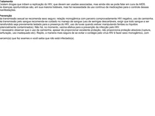 Tratamento Existem drogas que inibem a replicação do HIV, que devem ser usadas associadas, mas ainda não se pode falar em cura da AIDS. As doenças oportunísticas são, em sua maioria tratáveis, mas há necessidade de uso contínuo de medicações para o controle dessas manifestações.  Prevenção Na transmissão sexual se recomenda sexo seguro: relação monogâmica com parceiro comprovadamente HIV negativo, uso de camisinha. Na transmissão pelo sangue recomenda-se cuidado no manejo de sangue (uso de seringas descartáveis, exigir que todo sangue a ser transfundido seja previamente testado para a presença do HIV, uso de luvas quando estiver manipulando feridas ou líquidos potencialmente contaminados). Não há, no momento, vacina efetiva para a prevenção da infecção pelo HIV. É necessário observar que o uso da camisinha, apesar de proporcionar excelente proteção, não proporciona proteção absoluta (ruptura, perfuração, uso inadequado etc). Repito, a maneira mais segura de se evitar o contágio pelo vírus HIV é fazer sexo monogâmico, com parceiro(a) que fez exames e você saiba que não está infectado(a).   