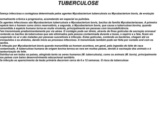 TUBERCULOSE Doença infecciosa e contagiosa determinada pelos agentes Mycobacterium tuberculosis ou Mycobacterium bovis, de evolução normalmente crônica e progressiva, acometendo em especial os pulmões.   Os agentes infecciosos são Mycobacterium tuberculosis e Mycobacterium bovis, bacilos da família Mycobacteriaceae. A primeira espécie tem o homem como único reservatório, a segunda, o Mycobacterium bovis, que causa a tuberculose bovina, quando transmitida à espécie humana torna-se muito virulenta, principalmente em pessoas com imunodeficiência. Tem transmissão predominantemente por via aérea. O contágio pode ser direto, através de finas gotículas de secreção oronasal contendo os bacilos da tuberculose que são eliminados pela pessoa contaminada durante a tosse, o espirro e a fala, ficam em suspensão no ar e são inaladas por pessoas suscetíveis à infecção. Estas gotículas, contendo as bactérias, chegam até os bronquíolos e os alvéolos, dando início ao processo infeccioso. A transmissão também pode ser feita por contato oral com os bacilos. A infecção por Mycobacterium bovis quando transmitida ao homem acontece, em geral, pela ingestão do leite de vaca contaminado. A tuberculose humana de origem bovina tornou-se rara em muitos países, devido à vacinação dos animais e à pasteurização do leite. Distribui-se em todos os países, atingindo tanto os seres humanos (M. tuberculosis), como os animais (M. bovis), principalmente nos países com baixo desenvolvimento educacional sanitário. Da infecção ao aparecimento da lesão primária decorrem cerca de 6 a 12 semanas. O risco da tuberculose  