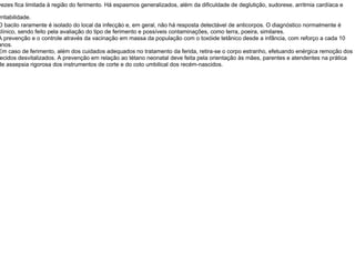 vezes fica limitada à região do ferimento. Há espasmos generalizados, além da dificuldade de deglutição, sudorese, arritmia cardíaca e irritabilidade.   O bacilo raramente é isolado do local da infecção e, em geral, não há resposta detectável de anticorpos. O diagnóstico normalmente é clínico, sendo feito pela avaliação do tipo de ferimento e possíveis contaminações, como terra, poeira, similares. A prevenção e o controle através da vacinação em massa da população com o toxóide tetânico desde a infância, com reforço a cada 10 anos. Em caso de ferimento, além dos cuidados adequados no tratamento da ferida, retira-se o corpo estranho, efetuando enérgica remoção dos tecidos desvitalizados. A prevenção em relação ao tétano neonatal deve feita pela orientação às mães, parentes e atendentes na prática de assepsia rigorosa dos instrumentos de corte e do coto umbilical dos recém-nascidos. 