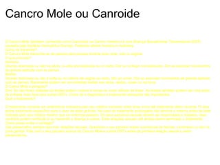 Cancro Mole ou Canroide O Cancro Mole (tambem conhecido como Cancroide ou Cancro Venéreo) é uma Doença Sexualmente Transmissível (DST) causada pela bactéria Hemophilus Ducreyi. Podendo afectar homens e mulheres. Como se transmite? O Cancro Mole transmite-se de pessoa para pessoa durante sexo anal, oral ou vaginal. O que procurar? Homens: Úlceras dolorosas ou não no pénis, à volta dos testiculos ou no recto. Dor ou inchaço nos testículos. Dor ao executar movimentos de grande aplitude com as pernas. Mulher: Úlceras dolorosas ou não á volta ou no interior da vagina ou recto. Dor ao urinar. Dor ao executar movimentos de grande aplitude com as pernas. Raramente podem ser encontradas lesões nos seios, dedos, coxas ou na boca. O Canco Mole e perigoso? Sim! Se não forem tratadas as lesões podem crescer e tornar-se muito difíceis de tratar. As lesões também podem ser uma porta de entrada mais fácil para outras DSTs. Como tal o diagnóstico e tratamento atempado são importantes. Qual o tratamento? O tratamento consiste em antibióticos indicados pelo seu médico variando entre dose única até tratamento diário durante 10 dias, existe tratamento específico para o caso de estar grávida. No caso de tratamento prolongado não termine o mesmo antes da data indicada pelo seu médico mesmo que os sintomas passem. Os seus parceiros sexuais devem ser examinados e tratados, caso contrário podem reinfectá-lo ou transmitir a doença a outros. Evite relações sexuais até ambos terem terminado o tratamento. Como posso evitar o contágio? Use preservativo sempre que tiver relações sexuais. Questione o seu parceiro sobre ocorrencias de feridas, corrimento ou dor na zona genital. Fale com o seu parceiro acerca do Cancro Mole e outras DSTs antes da primeira relação sexual e usem preservativos.  