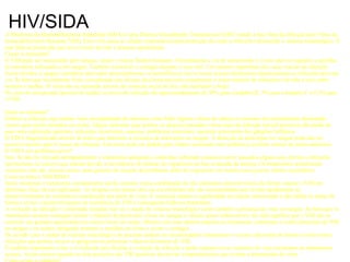 HIV/SIDA A Síndroma da Imunodeficiência Adquirida (SIDA) é uma Doença Sexualmente Transmissível (DST) sendo a fase final da infecção pelo Vírus da Imunodeficiencia Humana (VIH). Este virús ataca as células responsáveis pela protecção do corpo a infecções destruindo o sistema imunológico. É esta falta de protecção que leva à morte devido a doenças oportunistas. Como se transmite? O VIH pode ser transmitido pelo sangue, sémen e outros fluidos humanos. Normalmente a via de transmissão é o sexo anal ou vaginal e a partilha de utensílios infectados com sangue. Também é possível o contágio durante o sexo oral. Um número importante dos casos iniciais de infecção foram devidos a sangue e produtos derivados (principalmente os hemofílicos) mas os testes actuais diminuiram drasticamente as infecções por esta via. Se bem que inicialmente fosse considerada uma doença dos homossexuais actualmente o maior número de infecções é devido a sexo entre homem e mulher. O vírus não se transmite através do contacto social do dia a dia incluindo o beijo. No caso de uma picada (pessoal de saúde) os riscos de infecção são aproximadamente de 30% para a hepatite B, 3% para a hepatite C e 0,3% para o VIH. Quais os sintomas? Embora a infecção seja muitas vezes acompanhada de sintomas como febre ligeira e dores de cabeça os mesmos são normalmente demasiado suaves para serem tomados em conta. Alguns sintomas (que podem só aparecer passados vários anos da infecção inicial) possíveis são perda de peso sem explicação aparente, infecções recorrentes, nauseas, problemas intestinais, aumento presistente dos gânglios linfáticos. O VIH é diagnosticado através de testes que detectam a presença de anticorpos no sangue. A detecção de anticorpos no sangue pode não ser possível mesmo após 6 meses da infecção. Este teste pode ser pedido pelo médico assistente mas também já existem centros de testes anónimos. O VIH é um problema grave? Sim. Se não for iniciado atempadamente o tratamento adequado o indivíduo infectado costuma morrer passados alguns anos devido a infecções oportunistas ou cancros que atacam devido à inexistência de defesas do organismo na fase avançada da doença. Os tratamentos actualmente existentes não são, mesmo assim, uma garantia de isenção de problemas além de originarem em muitos casos graves efeitos secundários. Como se trata o VIH/SIDA? Neste momento o tratamento comunamente aceite consiste numa combinação de três elementos antiretorvíricos de forma a atacar o VIH em diferentes fases da sua replicação. As terapias com apenas dois ou um elemento não são recomendadas pois levam rapidamente ao desenvolvimento de resistência à medicação por parte do vírus. É essencial manter a regularidade do regime selecionado e não falhar as tomas de forma a evitar o desenvolvimento de resistência do VIH e consequente falha no tratamento. A evolução da infecção é controlado testando não só o estado do sistema imunulógico como também a presença de virus no sangue. Se bem que os tratamentos actuais consigam limitar o número de particulas víricas no sangue a valores quase indetectáveis isto não significa que o VIH não se encontre em grandes quantidades em outros locais do corpo. Mesmo com uma óptima resposta ao tratamento continuam a existir partículas do VIH no sangue e no sémen obrigando portanto a medidas de forma a evitar o contágio. De acordo com o estado do sistema imunulógico do paciente podem ser recomendados tratamentos e vacinas adicionais de forma a evitar outras infecções que podem ser por si perigosas ou potenciar o desenvolvimento do VIH. É também importante evitar a re-infecção pois facilita a evolução da infecção e pode originar novas variantes do virus resistentes ao tratamentos actuais. Assim mesmo quando os dois parceiros são VIH positivos devem ter comportamentos que evitem a transmissão do virus. Como evitar o contágio? * o uso de preservativo (feminino ou masculino) é uma forma, mas não 100% segura (devido a quebra no preservativo), de evitar o contágio * no caso de sexo oral, evitar o mesmo quando existam lesões na boca e a ejaculação para a boca do parceiro. O uso de preservativo nesta situação é uma segurança adicional. * tenha cuidado com a partilha de utensílios que possam estar contaminados com sangue ou sémen infectado * fale sobre as DSTs com o seu parceiro * fale acerca da suas intenções de ter sexo protegido (preservativo masculino ou feminino) * sugira um teste a várias DSTs para ambos antes de terem relações sexuais (lembre-se, no entanto, que existe um período que varia de dias até 6 meses em que muitas DSTs não são indentificáveis num teste embora estejam presentes) 