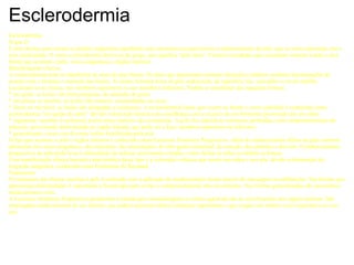 Esclerodermia Esclerodermia O que é? É uma doença auto-imune (o próprio organismo agredindo suas estruturas) na qual ocorre o endurecimento da pele, que se torna espessada, lisa e sem elasticidade. O nome esclerodermia deriva-se do grego, que significa “pele dura”. Existem variedades que acometem somente a pele e uma forma que acomete a pele, vasos sanguíneos e órgãos internos. Manifestações clínicas A esclerodermia pode se manifestar de mais de uma forma. Os tipos que apresentam somente alterações cutâneas recebem denominações de acordo com o formato e extensão das lesões. As lesões formam áreas de pele endurecida, de superfície lisa, sem pêlos e cor de marfim. Localizam-se no tronco, nos membros superiores ou nos membros inferiores. Podem se manifestar das seguintes formas:  * em gotas: as lesões são bem pequenas, do tamanho de gotas. * em placas ou morfea: as lesões são maiores, arredondadas ou ovais. * linear ou em faixa: as lesões são alongadas e unilaterais. A esclerodermia linear que ocorre na fronte e couro cabeludo é conhecida como esclerodermia “em golpe de sabre” devido à descrição histórica da semelhança com a cicatriz de um ferimento provocado por um sabre. * segmentar: também é unilateral, porém áreas maiores são acometidas. A pele fica aderida às estruturas profundas, com comprometimento do músculo, provocando deformidade na região afetada, que pode ser a face, membros superiores ou inferiores. * generalizada: cursa com diversas lesões distríbuidas pela pele. O tipo que acomete a pele e órgãos internos é conhecido como Esclerose Sistêmica Progressiva. Além do endurecimento difuso da pele ocorrem alterações dos vasos sanguíneos, dos músculos, das articulações, do tubo gastro-intestinal, do coração, dos pulmões e dos rins. O endurecimento progressivo da pele pode levar à dificuldade de realizar movimentos simples, como fechar as mãos ou dobrar os braços. Uma manifestação clínica bastante característica desse tipo é a coloração violácea que ocorre nas mãos e nos pés, devido a diminuição da irrigação sanguínea, conhecida como Fenômeno de Raynaud. Tratamento O tratamento das formas restritas à pele é realizado com a aplicação de medicamentos locais através de massagens ou infiltrações. Nas formas que apresentam deformidades é importante a fisioterapia para evitar o comprometimento dos movimentos. Nas formas generalizadas são necessários medicamentos orais. A Esclerose Sistêmica Progressiva geralmente é tratada pelo reumatologista ou clínico geral devido ao envolvimento dos órgãos internos. São empregados medicamentos de uso interno, que podem acarretar efeitos colaterais importantes e que exigem um médico com experiência no seu uso.  