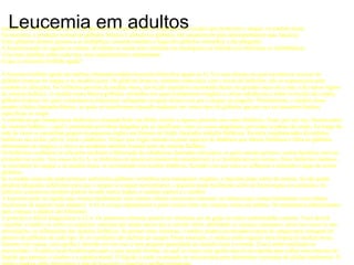 Leucemia em adultos Leucemia é a denominação que se dá para diversos tipos de câncer originados nos tecidos que produzem o sangue, na medula óssea. Na leucemia, a produção normal de glóbulos brancos é afetada (os glóbulos não amadurecem para desempenharem suas funções). Estes glóbulos doentes passam a se multiplicar, tomando também o lugar dos glóbulos vermelhos e das plaquetas. A leucemia pode ser aguda ou crônica, dividindo-se ainda entre mielóide (ou mielógena) ou linfóide (ou linfocítica ou linfoblástica) Veja mais detalhes sobre cada tipo, suas características e tratamentos:  O que é a leucemia linfóide aguda?  A leucemia linfóide aguda em adultos (chamada também leucemia linfocítica aguda ou LLA) é uma doença na qual encontra-se excesso de glóbulos brancos no sangue e na medula óssea. Os glóbulos brancos, também conhecidos com o nome de linfócitos, são os responsáveis pelo combate às infecções. Os linfócitos provêm da medula óssea, um tecido esponjoso encontrado dentro de grandes ossos do corpo, e de outros órgãos do sistema linfático. A medula óssea fabrica glóbulos vermelhos (os quais transportam oxigênio e outras substâncias a todos os tecidos do corpo), glóbulos brancos (os quais combatem as infecções) e plaquetas (as quais fazem com que o sangue se coagule). Normalmente, a medula óssea produz células chamadas blastos, as quais se transformam (quando maduras) em vários tipos de glóbulos que por sua vez possuem funções específicas no corpo. A substância que transporta os linfócitos é chamada linfa, um fluido incolor e aquoso presente nos vasos linfáticos. Estes, por sua vez, formam parte do sistema linfático, o qual é constituído por tubos delgados que se ramificam, como os vasos sanguíneos, por todas as partes do corpo. Ao longo da rede de vasos se encontram grupos de pequenos órgãos em formato de feijão chamados nódulos linfáticos. Existem conglomerados de nódulos linfáticos nas axilas, pélvis, cólon e abdômen. O baço (um órgão situado na parte superior do abdômen que fabrica linfócitos e filtra os glóbulos deteriorados do sangue), o timo e as amídalas também formam parte do sistema linfático. Os linfócitos combatem as infecções mediante a fabricação de substâncias chamadas anticorpos, as quais atacam germes e outras bactérias nocivas presentes no corpo. Nos casos de LLA, os linfócitos em desenvolvimento não amadurecem e se multiplicam em excesso. Estes linfócitos imaturos se encontram no sangue e na medula óssea, se acumulando nos tecidos linfáticos, fazendo com que estes se inflamem e tomando o lugar de outros glóbulos. Se a medula óssea não pode produzir suficientes glóbulos vermelhos para transportar oxigênio, o paciente pode sofrer de anemia. Se não puder produzir plaquetas suficientes para que o sangue se coagule normalmente, o paciente pode facilmente sofrer de hemorragias ou contusões. Os linfócitos cancerosos também podem invadir outros órgãos, a medula espinal e o cérebro. A leucemia pode ser aguda (que avança rapidamente com muitas células cancerosas imaturas) ou crônica (que avança lentamente com células leucêmicas de aspecto mais maduro). A LLA avança rapidamente e pode ocorrer tanto em crianças como em adultos. Os tratamentos administrados para crianças e adultos são diferentes.  A princípio é difícil diagnosticar a LLA. Os primeiros sintomas podem ser similares aos da gripe ou outras enfermidades comuns. Você deverá consultar o médico se sofrer os seguintes sintomas por tempo maior que o normal: febre, debilidade ou cansaço constantes, dores nos ossos ou nas articulações, ou inflamações dos nódulos linfáticos. Se possuir estes sintomas, o médico poderá recomendar exames de sangue para contagem do número de glóbulos de cada tipo. Se os resultados das análises de sangue forem anormais, o médico pode requerer uma biopsia de medula óssea. Durante este exame, uma agulha é inserida em um osso e uma pequena quantidade de medula óssea é extraída. Esta é então analisada em microscópio. O médico pode também proceder a uma punção lombar, na qual se insere uma agulha através da espinha para colher uma amostra do líquido que permeia o cérebro e a espinha dorsal. O líquido é então examinado no microscópio para determinar a presença de células leucêmicas. O médico poderá então determinar o tipo de leucemia e planejar o melhor tratamento. Sua probabilidade de recuperação (prognóstico) dependerá do aspecto das células leucêmicas analisadas, de até que ponto a leucemia se disseminou, de sua idade e estado geral de saúde.  Explicação das etapas  Etapas da leucemia linfóide aguda em adultos Não existe classificação por etapas para a leucemia linfóide aguda (LLA) em adultos. O tipo de tratamento selecionado dependerá de se o paciente já passou por tratamento anteriormente.  Não tratada LLA não tratada significa que ainda não foi administrado nenhum tipo de tratamento, exceto aqueles para aliviar os sintomas. Existem glóbulos brancos em excesso no sangue e na medula óssea, podendo também existir outros sinais e sintomas da doença.  Em remissão Remissão significa que foi administrado tratamento e que o número de glóbulos brancos e outros glóbulos no sangue e na medula óssea é normal. Não há mais sinais ou sintomas de leucemia. Recorrente / refratária Enfermidade recorrente significa que a leucemia voltou a aparecer depois da haver passado a fase de remissão. Refratária significa que a leucemia não passou para remissão mesmo após o tratamento. ASpectos gerais das opções de tratamento  Tratamento da leucemia linfóide aguda em adultos Existem tratamentos para todos os pacientes com leucemia linfóide aguda (LLA) em adultos. O tratamento principal para esta doença é a quimioterapia, ainda que pode ser também empregada a radioterapia em certos casos. O transplante de medula óssea está sendo avaliado em estudos clínicos. A quimioterapia consiste no uso de medicamentos para destruir as células cancerosas. Pode ser administrada via oral ou injetada por via intravenosa ou muscular. A quimioterapia é considerada um tratamento sistêmico, pois o medicamento é introduzido na corrente sanguínea, viaja a través do corpo e pode eliminar células cancerosas por todo o organismo. Os medicamentos algumas vezes são administrados no líquido que rodeia o cérebro e a espinha, inserindo-se uma agulha na espinha (quimioterapia intratecal). A radioterapia consiste no uso de raios X ou outros raios de alta energia para eliminar células cancerosas e reduzir tumores. A radiação para a LLA em geral provém de uma máquina situada fora do corpo (radioterapia externa). O tratamento da LLA consiste de duas fases. A primeira se chama terapia de indução e seu propósito é o de destruir a maior quantidade possível de células leucêmicas e fazer com que o paciente passe à remissão. Uma vez em remissão e sem sinais de leucemia, se aplica uma segunda fase do tratamento (chamada de terapia de continuação) na qual se destroem as células leucêmicas restantes. Os pacientes podem receber quimioterapia durante vários anos com a finalidade de manter-se em remissão. Se as células leucêmicas se disseminaram para o cérebro, o paciente pode receber radiação ou quimioterapia no cérebro. Também se pode submeter a profilaxias do sistema nervoso central (SNC), outro tipo de terapia, para impedir que células leucêmicas se desenvolvam no cérebro durante as terapias de indução e remissão. O transplante de medula óssea é utilizado para substituir a medula óssea com medula óssea sã. Primeira toda a medula óssea do corpo é destruída com doses elevadas de quimioterapia com ou sem radioterapia. Depois, retira-se parte da medula óssea de um doador são, cujo tecido seja igual ou muito semelhante ao do paciente. O doador pode ser um gêmeo (a melhor opção), um irmão ou irmã compatível ou mesmo uma pessoa que não tenha parentesco com o paciente, mas tenha compatibilidade. Finalmente, a medula sã do doador é injetada no paciente por meio de uma agulha em uma veia, substituindo assim a medula destruída. Um transplante de medula óssea no qual se usa medula de outra pessoa (parente ou não) é denominado transplante de medula óssea alogênico. Outro tipo de transplante de medula óssea, chamado transplante de medula óssea autólogo, poderia ser usado. Neste tipo de procedimento, retira-se medula óssea do paciente, a qual é submetida a tratamentos com medicamentos para eliminar as células cancerosas. A medula é então congelada e guardada. O paciente então recebe quimioterapia em doses elevadas, acompanhada ou não de radioterapia, para destruir toda a medula restante. Finalmente, a medula que foi guardada é descongelada e reinjetada no paciente, substituindo a que foi destruída. Tratamento por etapas O tratamento para a LLA em adultos dependerá do tipo de enfermidade, da idade do paciente e seu estado geral. O paciente pode receber o tratamento considerado padrão, baseado em sua eficácia em estudos prévios ou pode fazer parte de experiências clínicas. Nem todos os pacientes são curados com terapias padrão e alguns destes tratamentos podem acarretar mais efeitos colaterais do que o desejado. Por estas razões, as experiências clínicas são idealizadas a fim de encontrar-se maneiras melhores de tratar os pacientes com câncer, estando baseadas nas mais atualizadas informações. Leucemia linfóide aguda em adultos – não tratada O tratamento, na maioria das vezes, é de quimioterapia sistêmica. Esta pode consistir em quimioterapia intratecal sozinha ou combinada ou com radioterapia no cérebro ou doses adicionais e elevadas de quimioterapia sistêmica para tratar ou prevenir a aparição de leucemia no cérebro. O tratamento também pode incluir transfusões sanguíneas, antibióticos e instruções para manter o corpo e os dentes especialmente limpos. Novos medicamentos estão sendo testados em experiências clínicas. Leucemia linfóide aguda em adultos – em remissão O paciente pode ser submetido a um dos seguintes tratamentos: 1. Doses elevadas de quimioterapia de curto prazo, seguidas de doses baixas de quimioterapia em longo prazo. 2. Transplante de medula óssea alogênico. 3. Transplante de medula óssea autólogo. 4. Quimioterapia intratecal sozinha ou combinada com radioterapia no cérebro ou com quimioterapia sistêmica em doses elevadas, para impedir o (profilaxia do SNC - sistema nervoso central).  Leucemia linfóide aguda em adultos – recorrente  O paciente pode receber radioterapia para aliviar os sintomas ou pode haver indicação para transplante de medula óssea. 