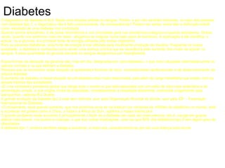 Diabetes O diagnóstico da diabetes é fácil. Basta uma simples análise ao sangue. Porém, e por não sentirem sintomas, no caso das pessoas com diabetes tipo 2, o diagnóstico não é feito precocemente. As consequências? Podem ser várias, entre elas a disfunção eréctil como resultado de uma diabetes mal controlada. Quando somos estudantes, é da praxe recorrermos a uns chocolates para nos mantermos enérgicos enquanto estudamos. Outras vezes, quando nos sentimos mais em baixo, afogamos as mágoas numa bela caixa de bombons. A explicação é até científica: o açúcar, ou a glucose, é a principal fonte de energia utilizada pelo nosso organismo. Para as pessoas diabéticas, esta fonte de energia é mal utilizada pela insuficiente produção de insulina. Frequente na nossa sociedade, a diabetes é conhecida como sendo uma doença crónica que se caracteriza pelo aumento dos níveis de açúcar no sangue. A essa quantidade de glucose elevada no sangue designamos por hiperglicemia.  Essas formas de alteração da glicemia são, hoje em dia, designadas por «pré-diabetes», o que inclui situações intermédias entre os valores normais e os que definem a diabetes. Pessoas que se encontrem nesta situação já apresentam factores de risco, nomeadamente cardiovascular e de desenvolvimento da própria diabetes. O aumento da diabetes e desta situação de pré-diabetes está muito relacionada, para além da carga hereditária que existe, com os actuais hábitos das sociedades. «É uma verdadeira pandemia global que atinge todo o mundo e que está associada com um estilo de vida mais sedentária e de alimentação errada, o que origina níveis de obesidade, nomeadamente a obesidade abdominal, conhecida vulgarmente pela barriguinha», salienta Rui Duarte. A grande evolução da diabetes tipo 2 está bem definida, quer pela Organização Mundial de Saúde, quer pela IDF – Federação Internacional da Diabetes. «Curiosamente, esse grande aumento, que nos próximos anos se vai traduzir por centenas de milhões de diabéticos no mundo, está a acontecer em países como a China, a Índia e a África do Sul», sublinha o nosso interlocutor. O grande problema neste aumento é principalmente o facto de a diabetes ser cada vez mais precoce, isto é, «surge em grupos etários mais baixos, nos jovens e crianças, o que traz outras implicações, uma vez que 80% dos diabéticos tipo 2 tem algum grau de obesidade». A diabetes tipo 1, embora também esteja a aumentar, é mais rara, caracterizando-se por ser uma doença auto-imune.  