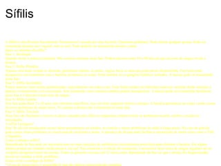 Sífilis A Sífilis é uma Doença Sexualmente Transmissível causada por uma bactéria (Teponema pallidum). Pode afectar qualquer pessoa. Pode ser transmitida durante sexo vaginal, oral ou anal. Pode também ser transmitida durante o parto. Quais os sintomas da sífilis? Fase 1: Incubação Quando ocorre a primeira infecção. Não existem sintomas nesta fase. Podem decorrer entre 10 a 90 dias até que um teste de sangue revele a doença. Fase 2: Sífilis Primária Aparece uma lesão rosada ou ulcerada, geralmente indolor, no pénis, vagina, boca ou anús que pode passar desprecebida. Esta lesão pode desaparecer sem tratamento mas a bactéria permanece no corpo. Pode tambem ter os gânglios linfáticos inchados. A doença pode ser transmitida nesta fase. Fase 3: Sífilis Secundária Podem aparecer mais lesões generalizadas, especialmente nas mãos e pés. Estas lesões podem ter diferentes aspectos variando desde manchas a pápulas eventualmente com escamação. Sem tratamento estes sintomas também podem deseaparecer. A doença pode ser transmitida facilmente nesta fase e é detectável num teste de sangue. Fase 4: Sífilis Latente Esta fase pode durar 5 a 20 anos sem sintomas específicos, mas um teste sanguínio detecta a doença. A bactéria permanece no corpo e pode causar diversos problemas de saúde sérios. No entanto a doença não é transmissível nesta fase. Fase 5: Sífilis Terciária Nesa fase são finalmente visíveis os danos causados pela sífilis no organismo, podem revelar-se problemas na pele, cérebro, coração ou articulações. A sífilis é perigosa? Sim! Se não for tratada pode causar danos permanentes no cérebro, no coração e outros problemas de saúde a longo prazo. No caso da grávida pode causar sérios problemas ao recem-nascido incluindo a morte. A presença de úlceras pode facilitar a transmissão de outros vírus como o VIH e Hepatites. Como é tratada a sífilis? Dependendo da fase pode ser necessária uma ou mais injecções de antibióticos (normalmente penicilina) para eliminar a bactéria. Em alguns doentes podem ser tomados medicamentos via oral. Para controlar a evolução do tratamento, é necessário fazer testes de sangue regulares até ao completo desaparecimento da mesma. Todos os parceiros sexuais (até 12 meses antes dependendo da fase em que a doença foi diagnosticada) devem ser tratados a título profilático Como evitar o contágio da Sífilis? * O uso de preservativo é aconselhável mas não oferece uma protecção completa. * Se o seu parceiro tem sífilis, não tenham sexo enquanto os sintomas estiverem presentes e se possível até ambos terminarem o tratamento 
