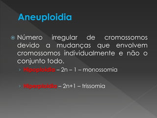  Número irregular de cromossomos 
devido a mudanças que envolvem 
cromossomos individualmente e não o 
conjunto todo. 
› Hipoploidia – 2n – 1 – monossomia 
› Hiperploidia – 2n+1 – trissomia 
 
