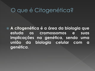  A citogenética é a área da biologia que 
estuda os cromossomos e suas 
implicações na genética, sendo uma 
união da biologia celular com a 
genética. 
 
