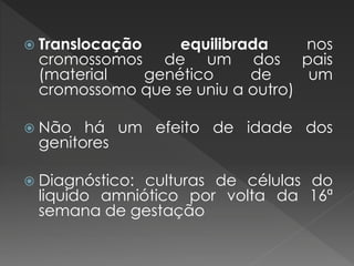  Translocação equilibrada nos 
cromossomos de um dos pais 
(material genético de um 
cromossomo que se uniu a outro) 
 Não há um efeito de idade dos 
genitores 
 Diagnóstico: culturas de células do 
liquido amniótico por volta da 16ª 
semana de gestação 
 