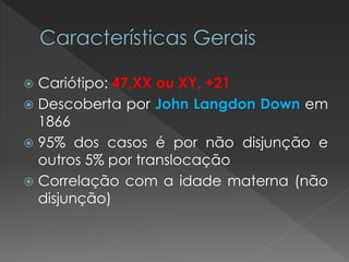  Cariótipo: 47,XX ou XY, +21 
 Descoberta por John Langdon Down em 
1866 
 95% dos casos é por não disjunção e 
outros 5% por translocação 
 Correlação com a idade materna (não 
disjunção) 
 