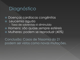  Doenças cardíacas congênitas 
 Leucemia aguda 
› Taxa de sobrevida é diminuída 
 Homens: são quase sempre estéreis 
 Mulheres: podem se reproduzir (40%) 
Conclusão: Casos de Trissomia do 21 
podem ser vistos como novas mutações. 
 